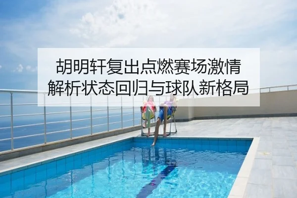 胡明轩复出点燃赛场激情 解析状态回归与球队新格局