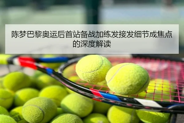 陈梦巴黎奥运后首站备战加练发接发细节成焦点的深度解读