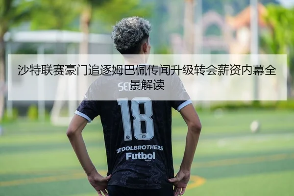 沙特联赛豪门追逐姆巴佩传闻升级转会薪资内幕全景解读