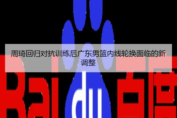 周琦回归对抗训练后广东男篮内线轮换面临的新调整