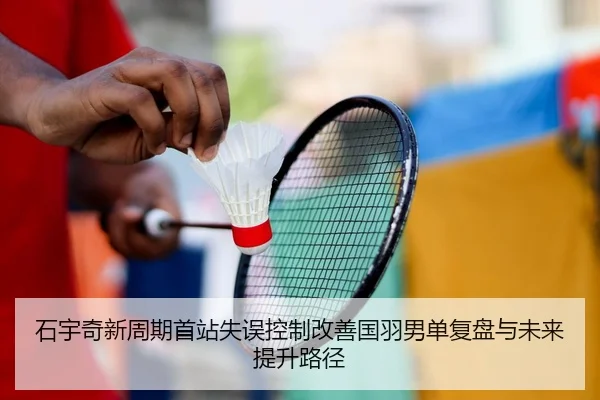 石宇奇新周期首站失误控制改善国羽男单复盘与未来提升路径