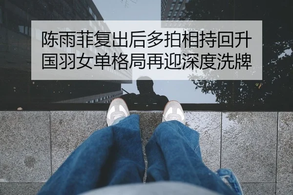 陈雨菲复出后多拍相持回升 国羽女单格局再迎深度洗牌