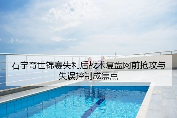 石宇奇世锦赛失利后战术复盘网前抢攻与失误控制成焦点