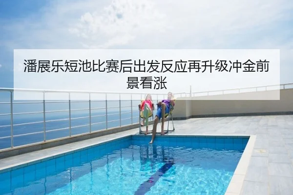 潘展乐短池比赛后出发反应再升级冲金前景看涨